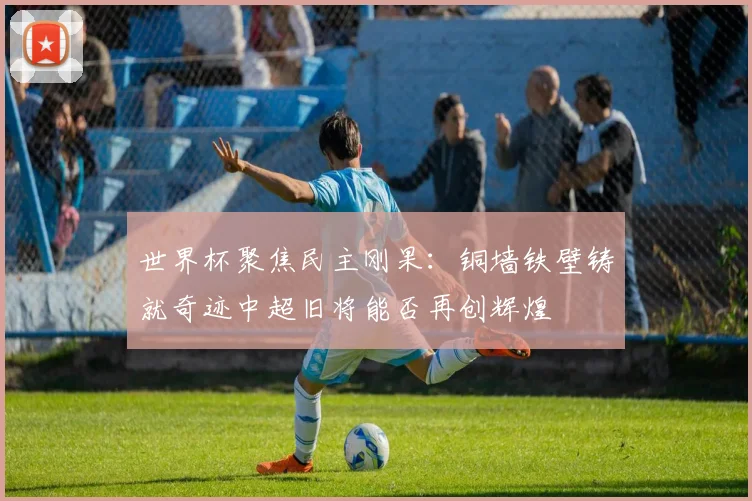 世界杯聚焦民主刚果：铜墙铁壁铸就奇迹中超旧将能否再创辉煌