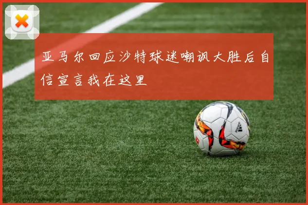 亚马尔回应沙特球迷嘲讽大胜后自信宣言我在这里