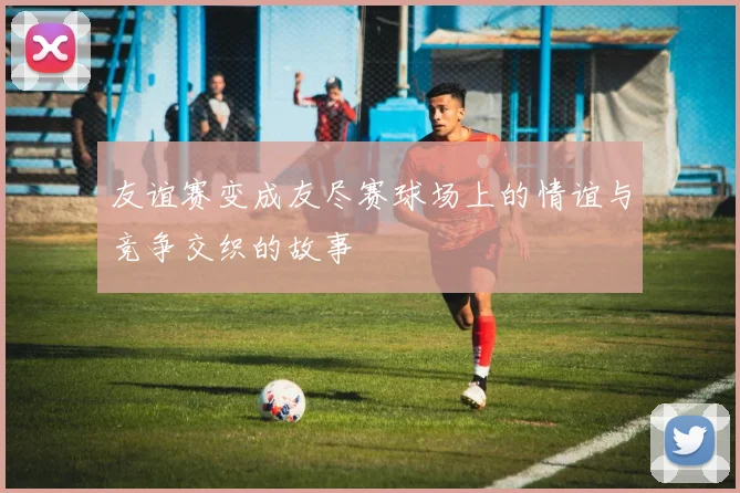 友谊赛变成友尽赛球场上的情谊与竞争交织的故事