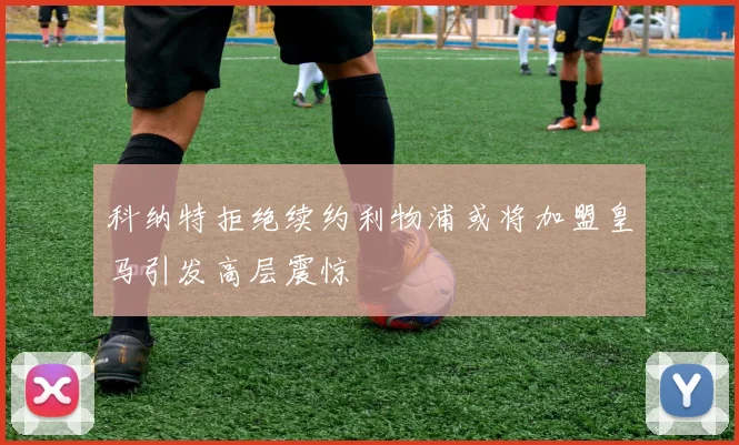 科纳特拒绝续约利物浦或将加盟皇马引发高层震惊