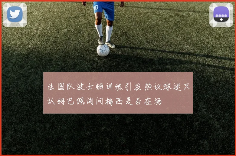 法国队波士顿训练引发热议球迷只认姆巴佩询问梅西是否在场