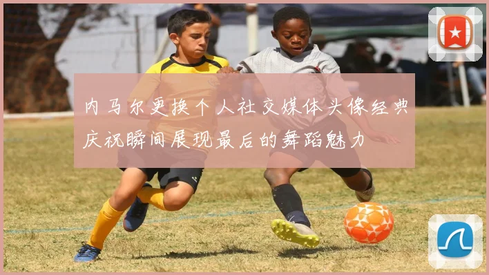 内马尔更换个人社交媒体头像经典庆祝瞬间展现最后的舞蹈魅力