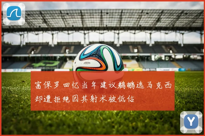 富保罗回忆当年建议鹈鹕选马克西却遭拒绝因其射术被低估