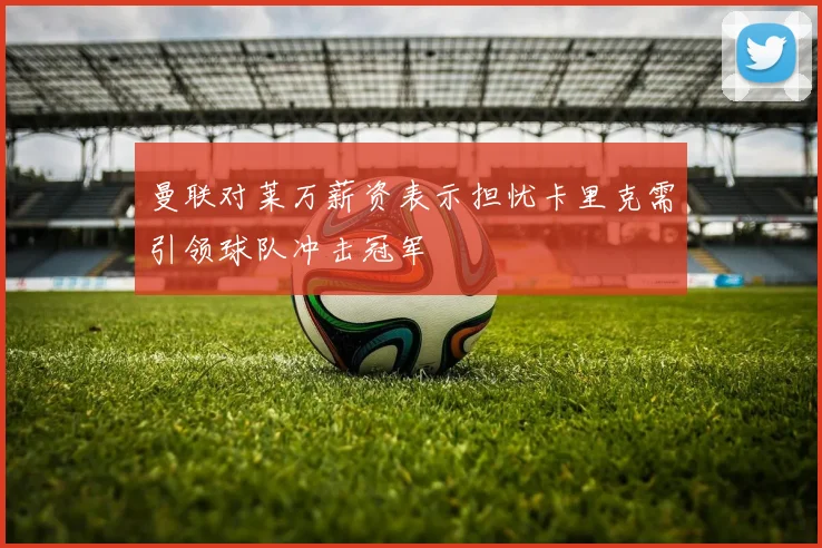 曼联对莱万薪资表示担忧卡里克需引领球队冲击冠军