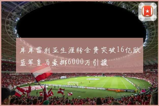 库库雷利亚生涯转会费突破16亿欧蓝军皇马豪掷6000万引援