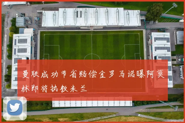 曼联成功节省赔偿金罗马诺曝阿莫林即将执教米兰